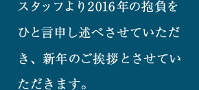 スタッフより2016年の抱負をひと言申し述べさせていただき、新年のご挨拶とさせていただきます。